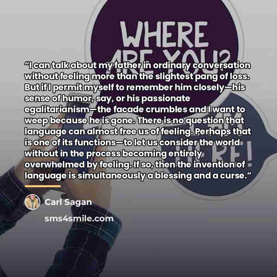 “I can talk about my father in ordinary conversation without feeling more than the slightest pang of loss. But if I permit myself to remember him closely—his sense of humor, say, or his passionate egalitarianism—the facade crumbles and I want to weep because he is gone. There is no question that…” quote by Carl Sagan