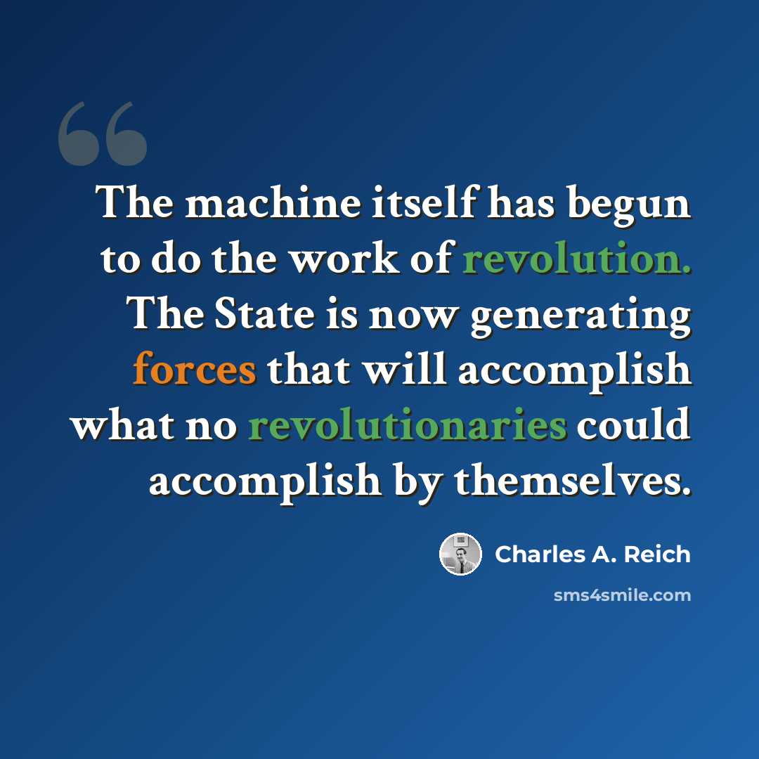 “The machine itself has begun to do the work of revolution. The State is now generating forces that will accomplish what no revolutionaries could accomplish by themselves.” quote by Charles A. Reich