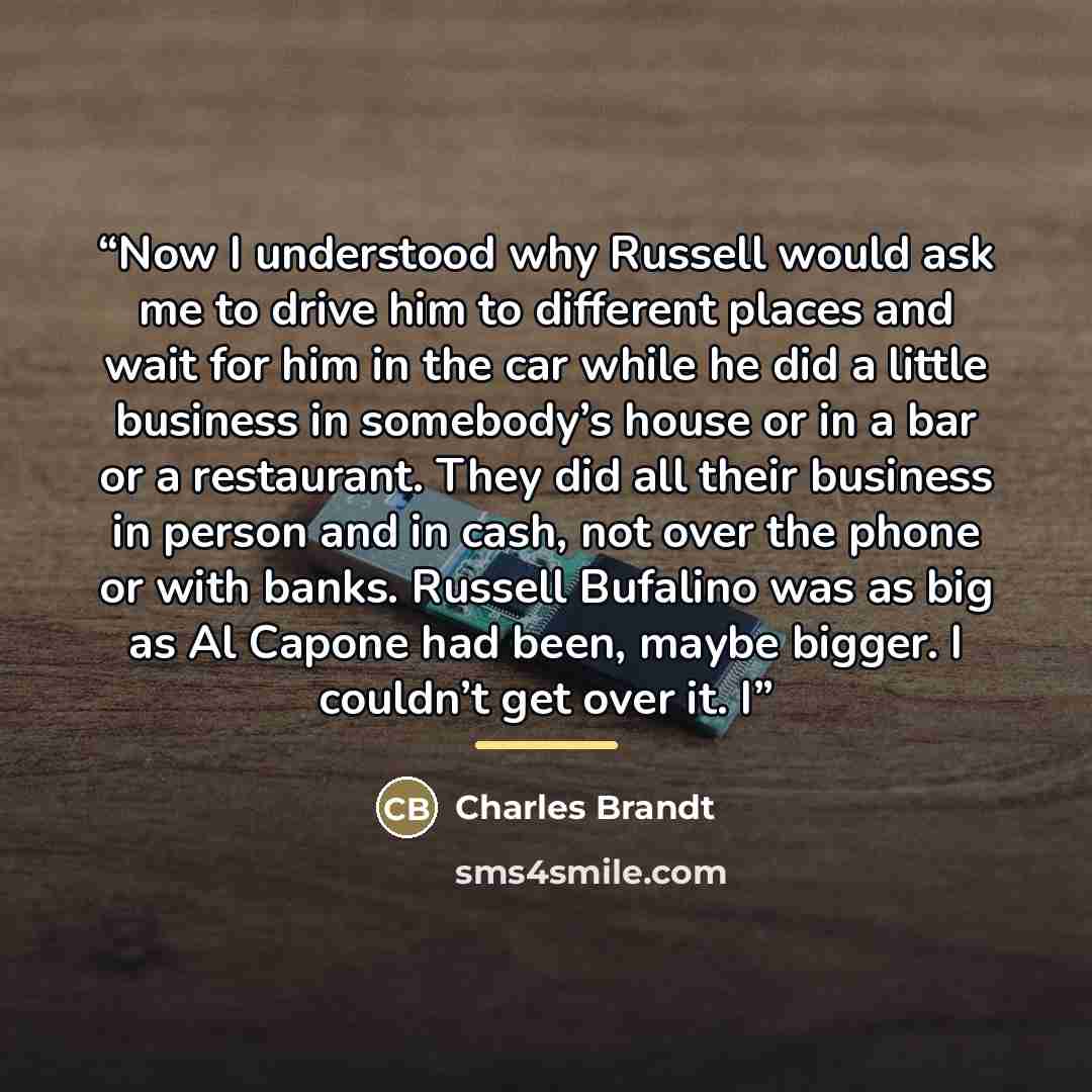 “Now I understood why Russell would ask me to drive him to different places and wait for him in the car while he did a little business in somebody’s house or in a bar or a restaurant. They did all their business in person and in cash, not over the phone or with banks. Russell Bufalino was as big as…” quote by Charles Brandt