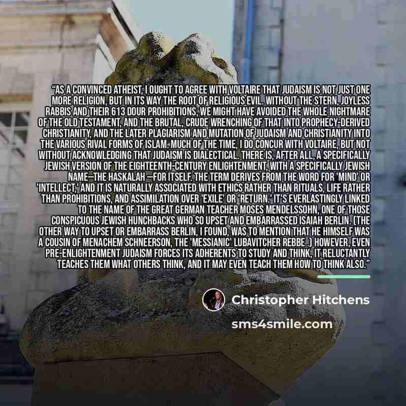 “As a convinced atheist, I ought to agree with Voltaire that Judaism is not just one more religion, but in its way the root of religious evil. Without the stern, joyless rabbis and their 613 dour prohibitions, we might have avoided the whole nightmare of the Old Testament, and the brutal, crude…” quote by Christopher Hitchens