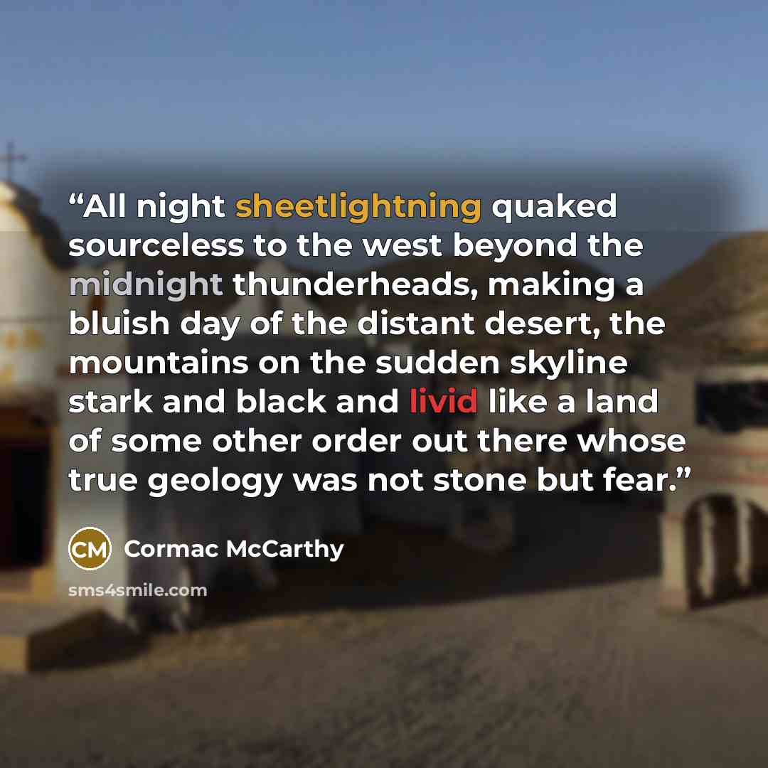 “All night sheetlightning quaked sourceless to the west beyond the midnight thunderheads, making a bluish day of the distant desert, the mountains on the sudden skyline stark and black and livid like a land of some other order out there whose true geology was not stone but fear.” quote by Cormac McCarthy