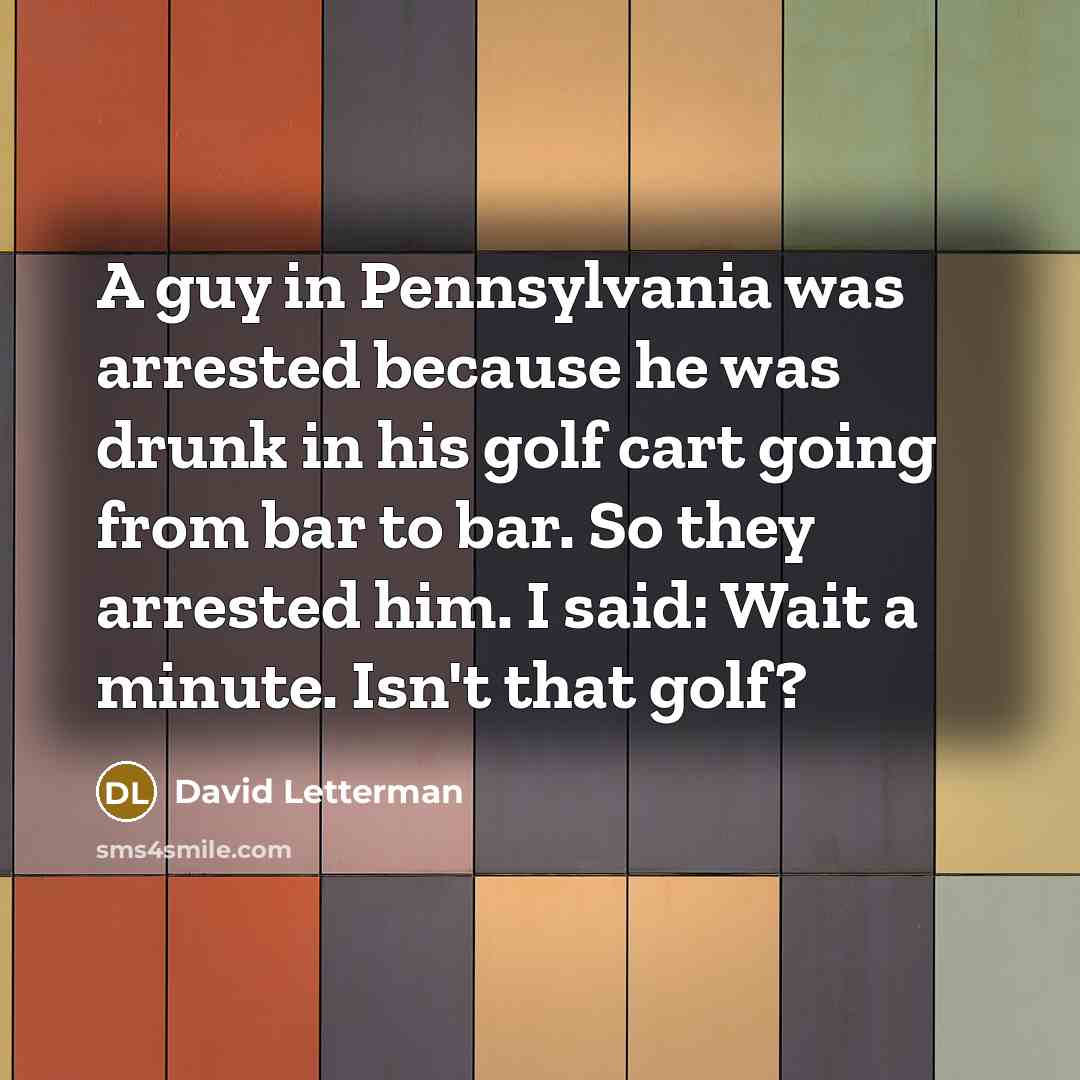 “A guy in Pennsylvania was arrested because he was drunk in his golf cart going from bar to bar. So they arrested him. I said: Wait a minute. Isn't that golf?” quote by David Letterman