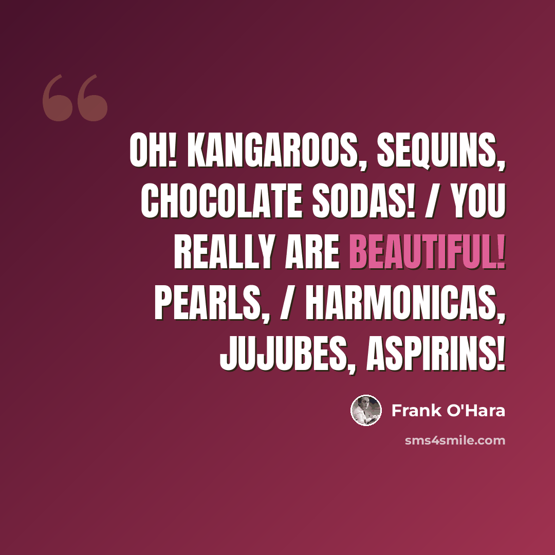 “Oh! kangaroos, sequins, chocolate sodas! / You really are beautiful! Pearls, / harmonicas, jujubes, aspirins!” quote by Frank O'Hara