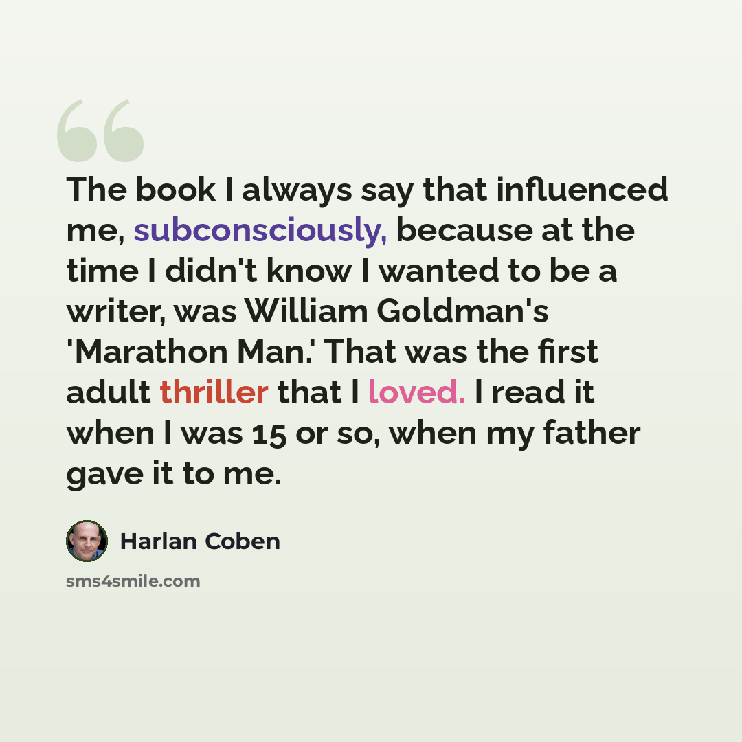 “The book I always say that influenced me, subconsciously, because at the time I didn't know I wanted to be a writer, was William Goldman's 'Marathon Man.' That was the first adult thriller that I loved. I read it when I was 15 or so, when my father gave it to me.” quote by Harlan Coben