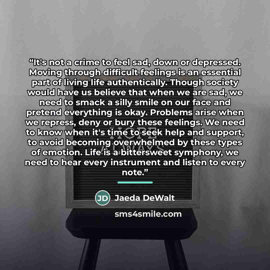 “It's not a crime to feel sad, down or depressed. Moving through difficult feelings is an essential part of living life authentically. Though society would have us believe that when we are sad, we need to smack a silly smile on our face and pretend everything is okay. Problems arise when we…” quote by Jaeda DeWalt