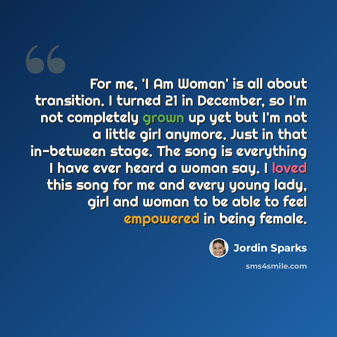 “For me, 'I Am Woman' is all about transition. I turned 21 in December, so I'm not completely grown up yet but I'm not a little girl anymore. Just in that in-between stage. The song is everything I have ever heard a woman say. I loved this song for me and every young lady, girl and woman to be able…” quote by Jordin Sparks