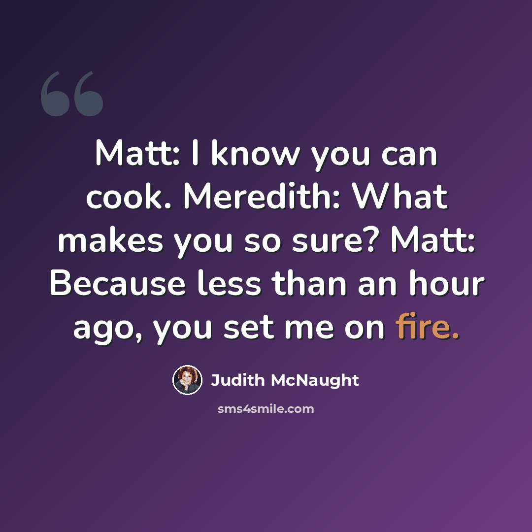“Matt: I know you can cook. Meredith: What makes you so sure? Matt: Because less than an hour ago, you set me on fire.” quote by Judith McNaught