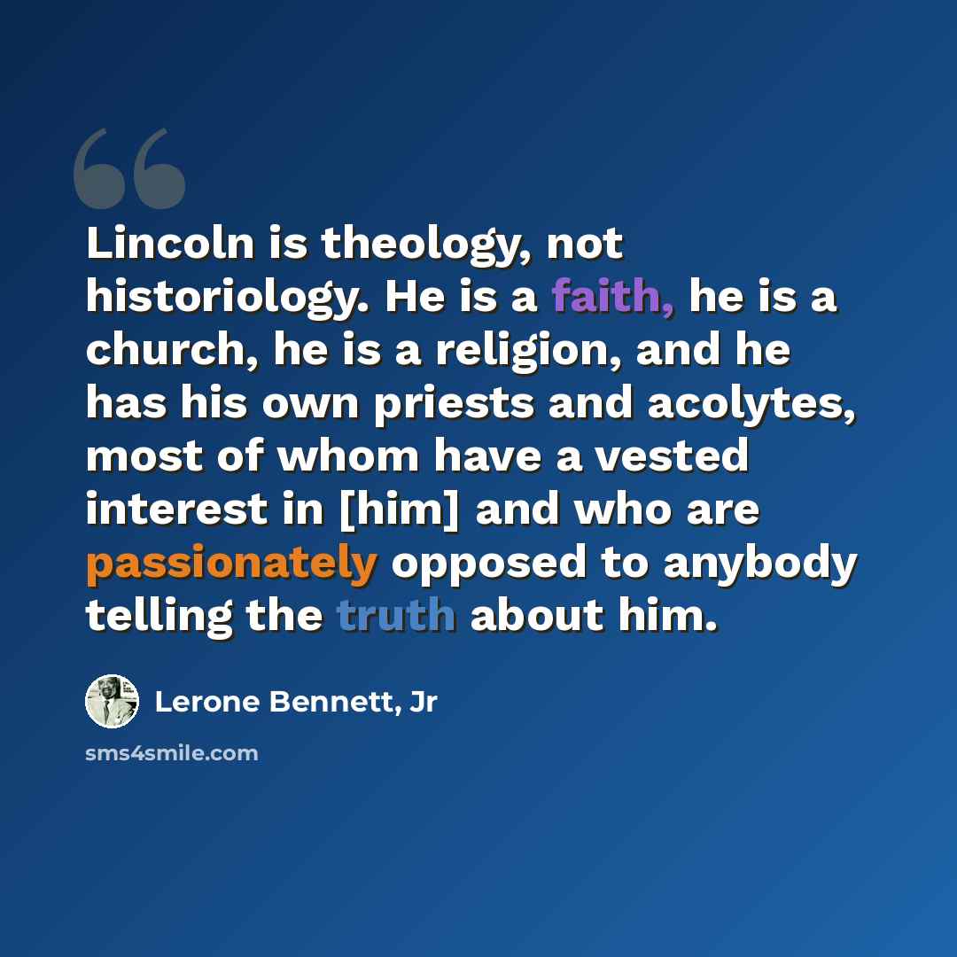 “Lincoln is theology, not historiology. He is a faith, he is a church, he is a religion, and he has his own priests and acolytes, most of whom have a vested interest in [him] and who are passionately opposed to anybody telling the truth about him.” quote by Lerone Bennett, Jr