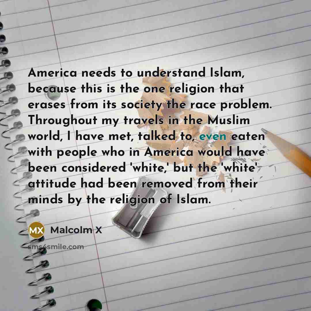 “America needs to understand Islam, because this is the one religion that erases from its society the race problem. Throughout my travels in the Muslim world, I have met, talked to, even eaten with people who in America would have been considered 'white,' but the 'white' attitude had been removed…” quote by Malcolm X