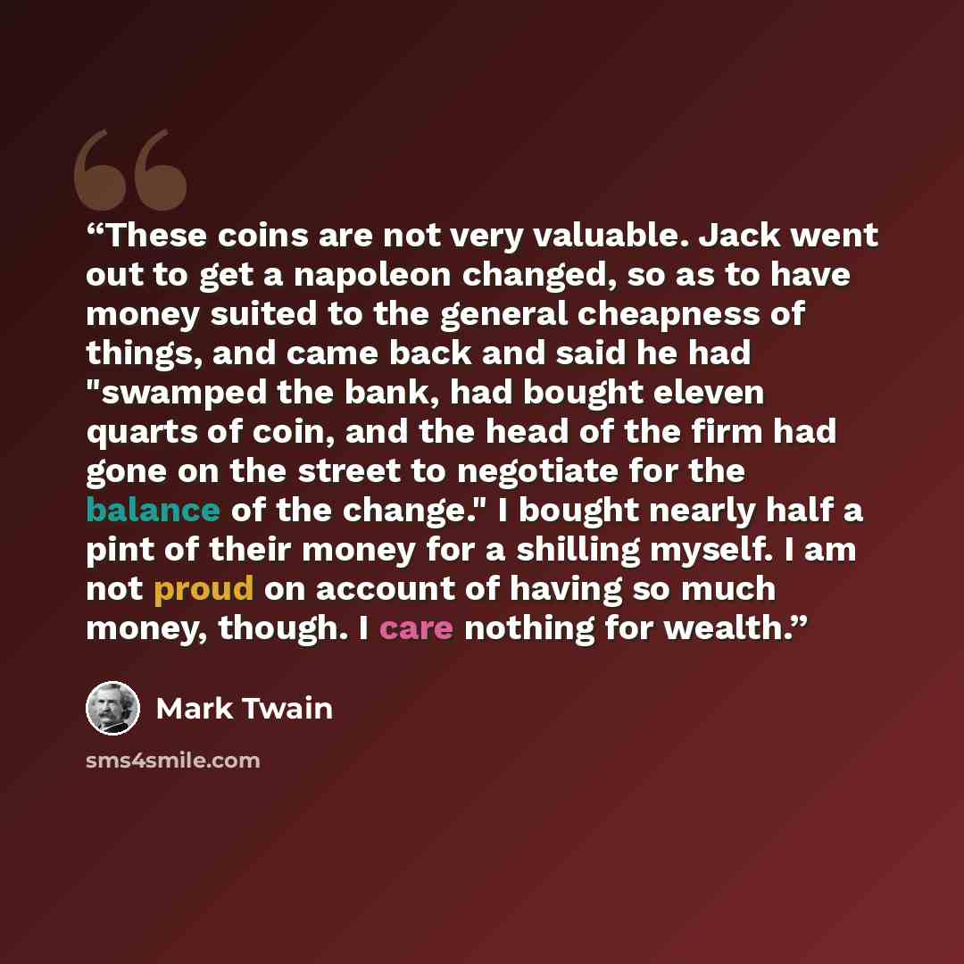 “These coins are not very valuable. Jack went out to get a napoleon changed, so as to have money suited to the general cheapness of things, and came back and said he had "swamped the bank, had bought eleven quarts of coin, and the head of the firm had gone on the street to negotiate for the balance…” quote by Mark Twain