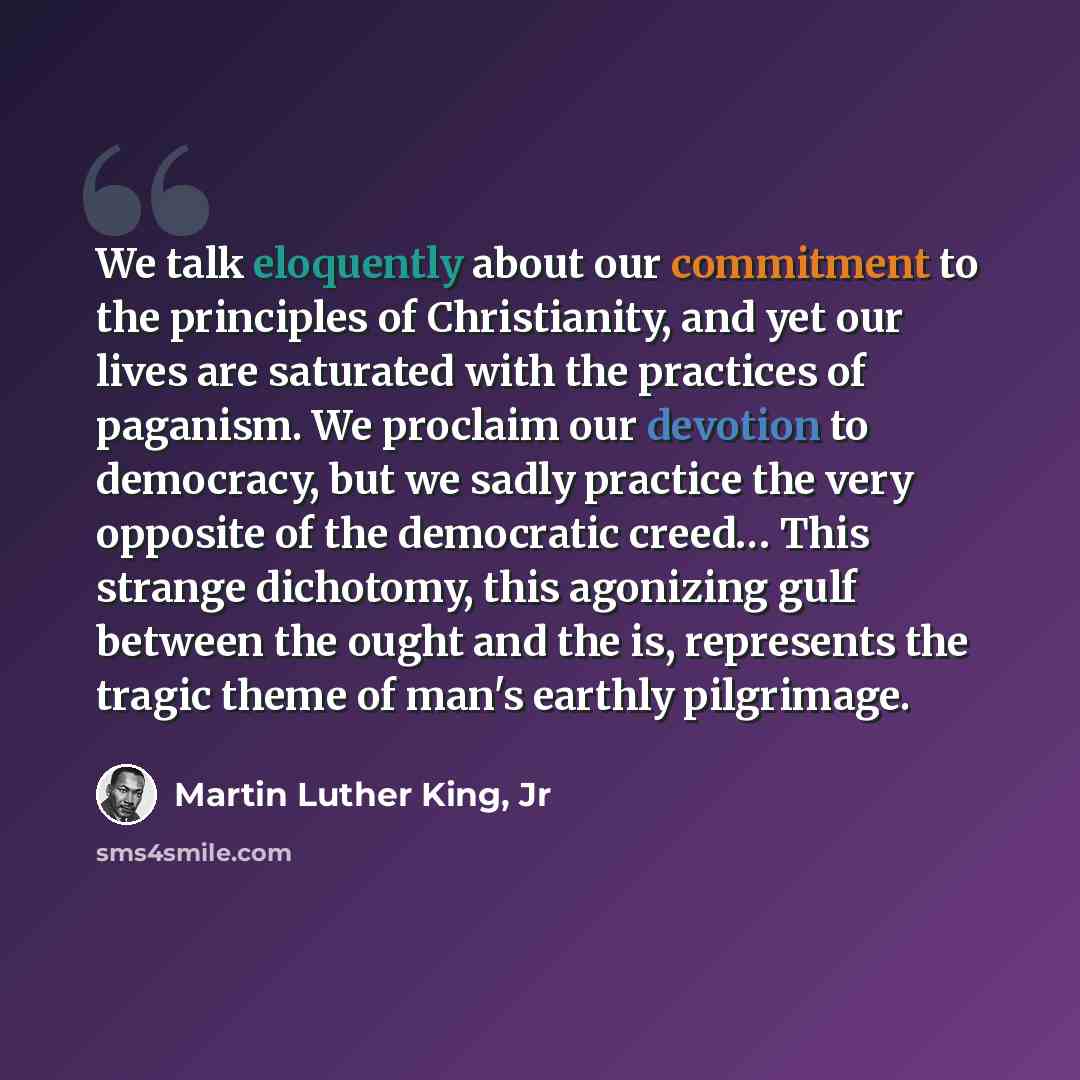 “We talk eloquently about our commitment to the principles of Christianity, and yet our lives are saturated with the practices of paganism. We proclaim our devotion to democracy, but we sadly practice the very opposite of the democratic creed… This strange dichotomy, this agonizing gulf between the…” quote by Martin Luther King, Jr