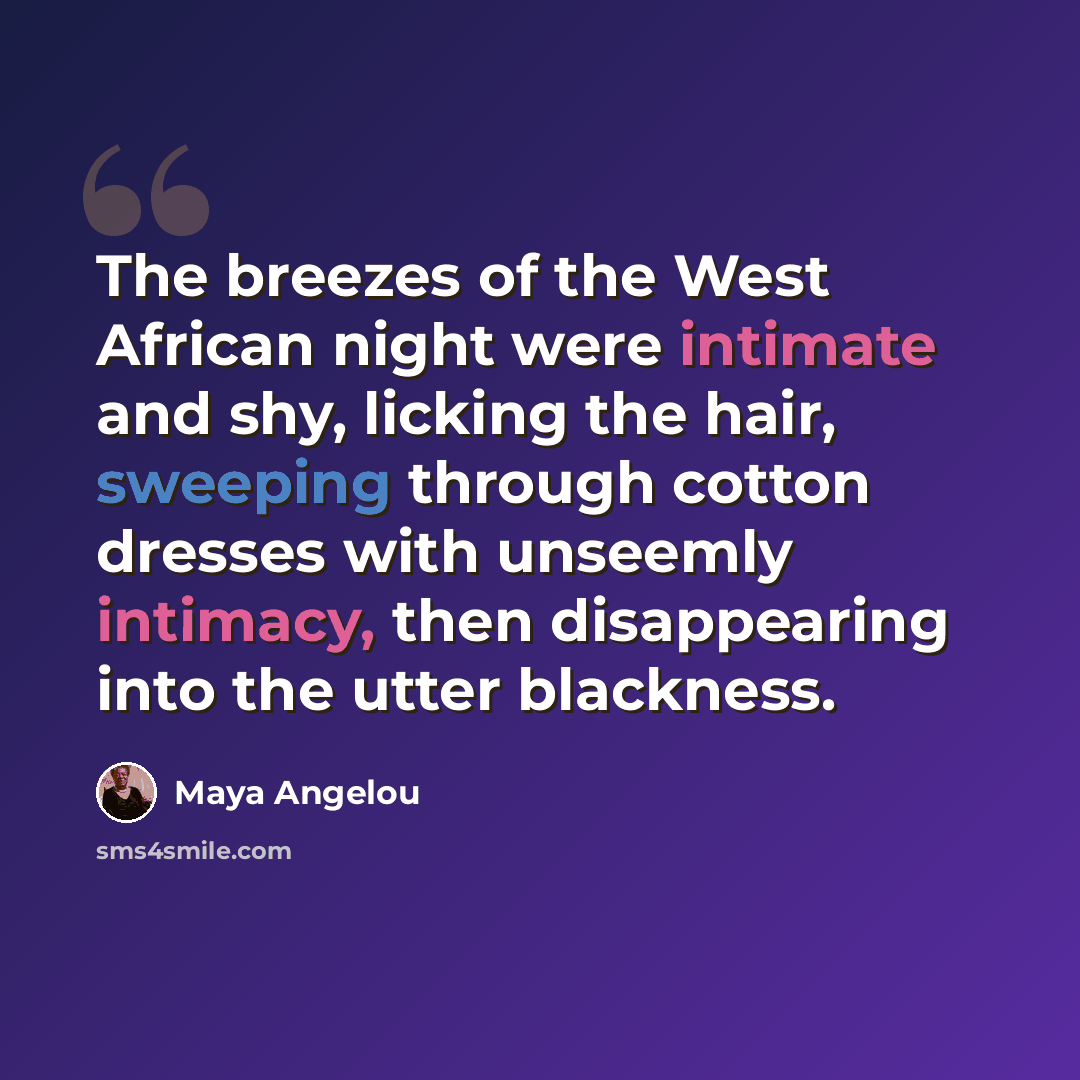 “The breezes of the West African night were intimate and shy, licking the hair, sweeping through cotton dresses with unseemly intimacy, then disappearing into the utter blackness.” quote by Maya Angelou