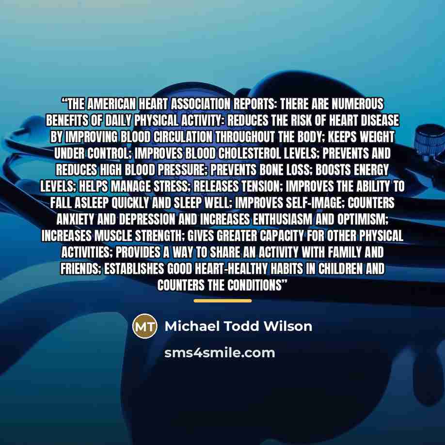“The American Heart Association reports: There are numerous benefits of daily physical activity: reduces the risk of heart disease by improving blood circulation throughout the body; keeps weight under control; improves blood cholesterol levels; prevents and reduces high blood pressure; prevents…” quote by Michael Todd Wilson