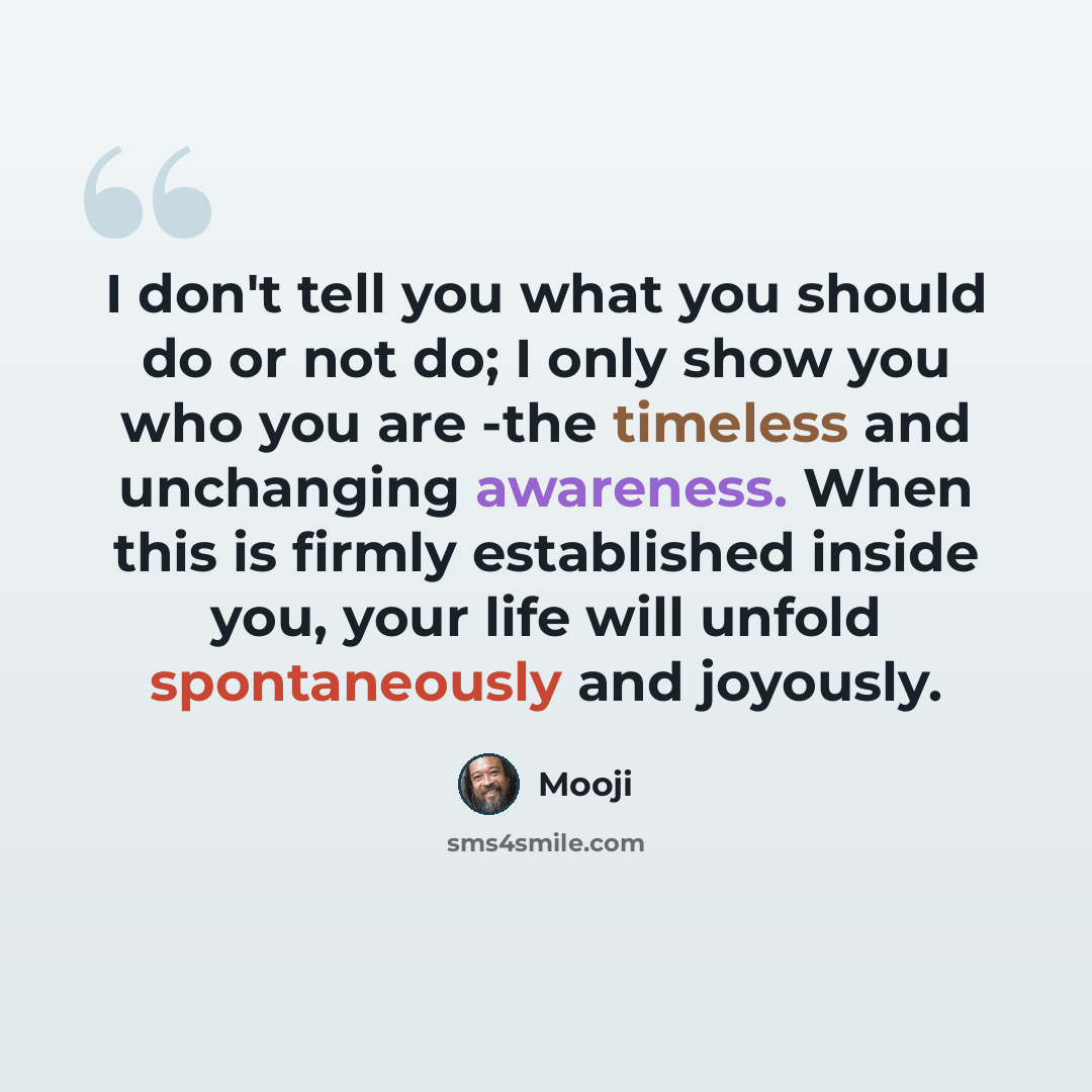 “I don't tell you what you should do or not do; I only show you who you are -the timeless and unchanging awareness. When this is firmly established inside you, your life will unfold spontaneously and joyously.” quote by Mooji