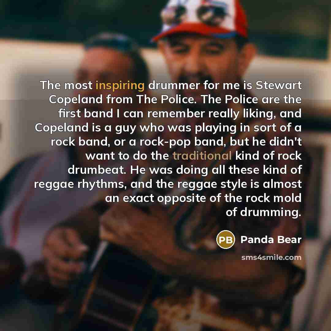“The most inspiring drummer for me is Stewart Copeland from The Police. The Police are the first band I can remember really liking, and Copeland is a guy who was playing in sort of a rock band, or a rock-pop band, but he didn't want to do the traditional kind of rock drumbeat. He was doing all…” quote by Panda Bear
