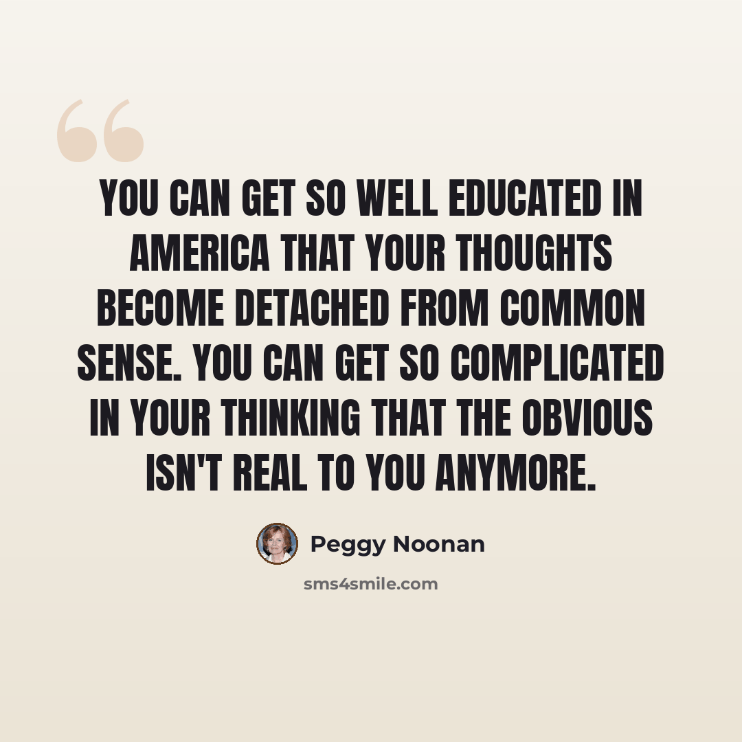 “You can get so well educated in America that your thoughts become detached from common sense. You can get so complicated in your thinking that the obvious isn't real to you anymore.” quote by Peggy Noonan