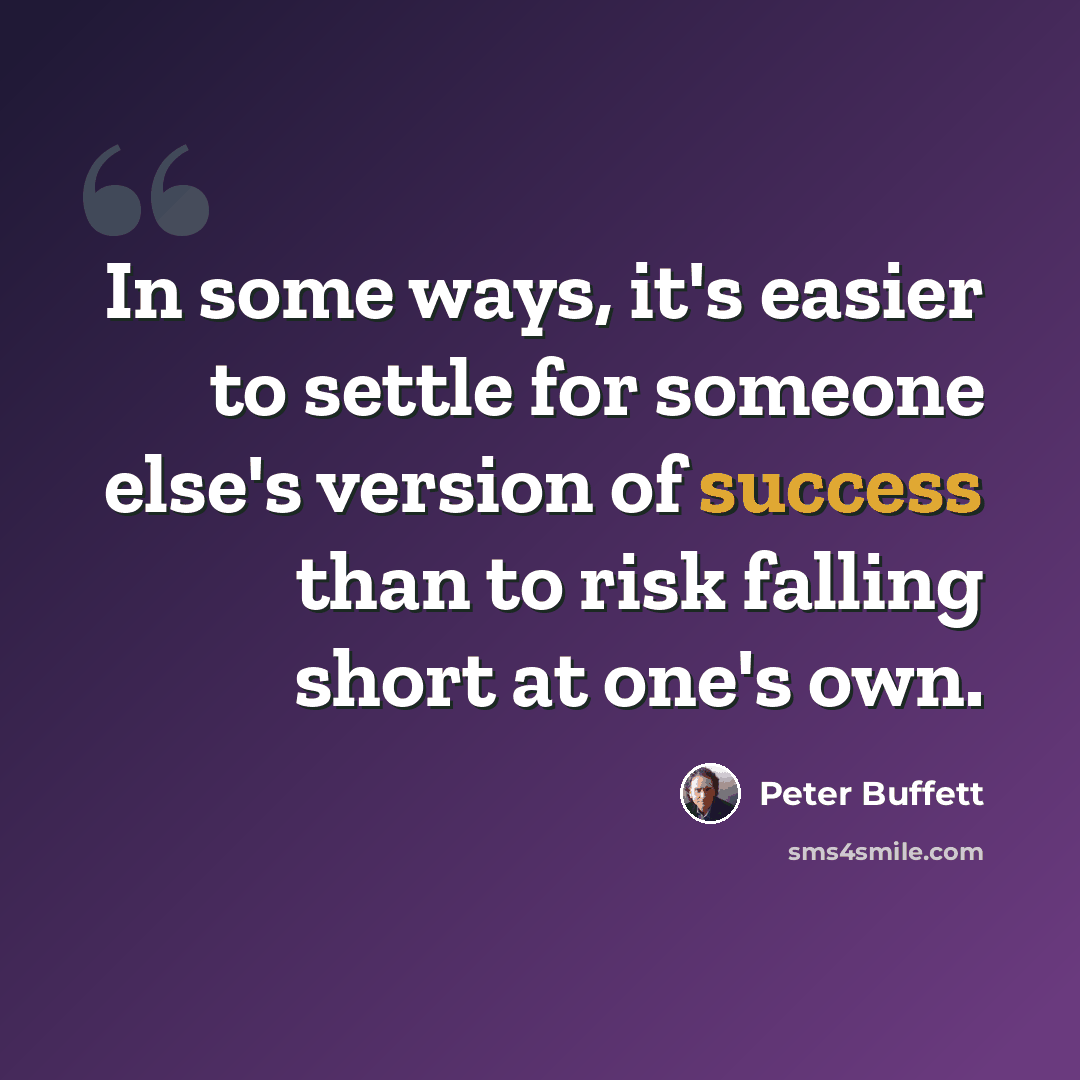 “In some ways, it's easier to settle for someone else's version of success than to risk falling short at one's own.” quote by Peter Buffett