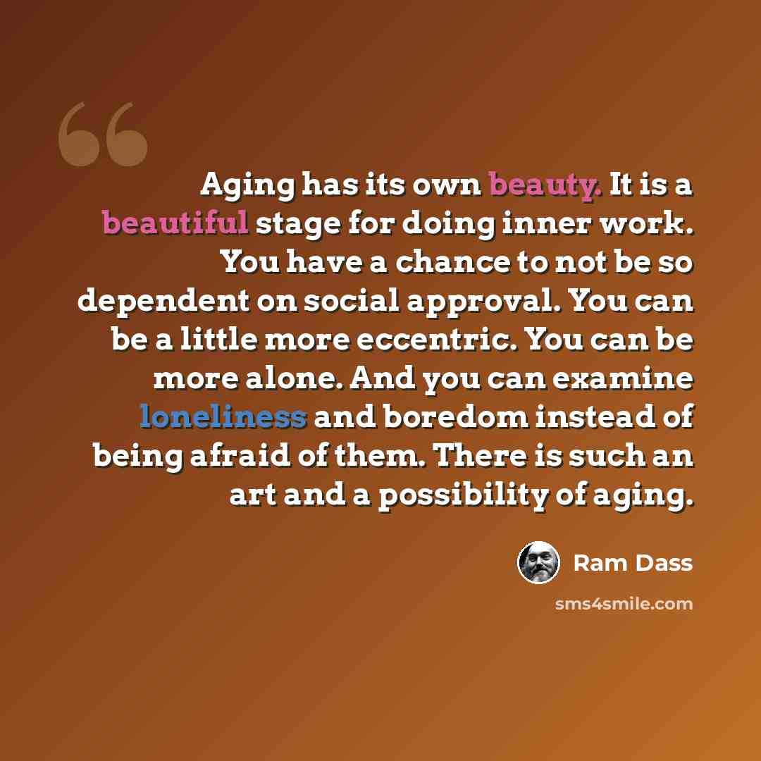 “Aging has its own beauty. It is a beautiful stage for doing inner work. You have a chance to not be so dependent on social approval. You can be a little more eccentric. You can be more alone. And you can examine loneliness and boredom instead of being afraid of them. There is such an art and a…” quote by Ram Dass