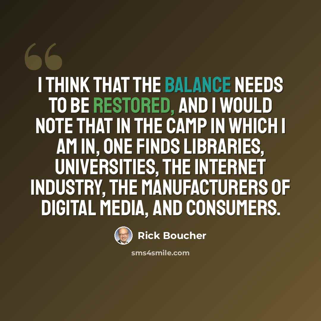 “I think that the balance needs to be restored, and I would note that in the camp in which I am in, one finds libraries, universities, the Internet industry, the manufacturers of digital media, and consumers.” quote by Rick Boucher