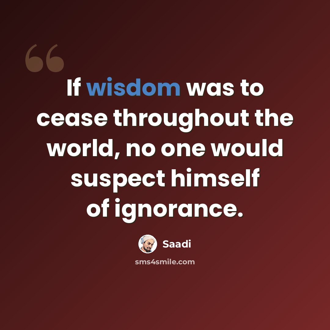 “If wisdom was to cease throughout the world, no one would suspect himself of ignorance.” quote by Saadi