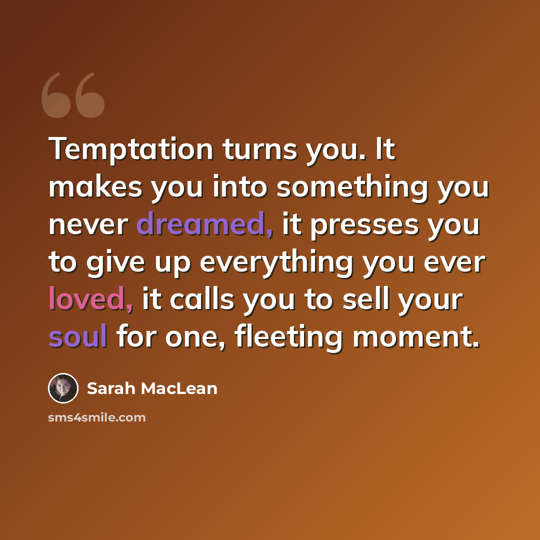 “Temptation turns you. It makes you into something you never dreamed, it presses you to give up everything you ever loved, it calls you to sell your soul for one, fleeting moment.” quote by Sarah MacLean