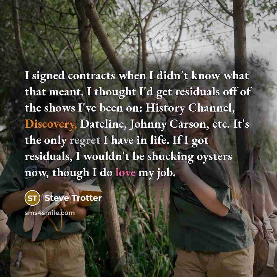 “I signed contracts when I didn't know what that meant. I thought I'd get residuals off of the shows I've been on: History Channel, Discovery, Dateline, Johnny Carson, etc. It's the only regret I have in life. If I got residuals, I wouldn't be shucking oysters now, though I do love my job.” quote by Steve Trotter