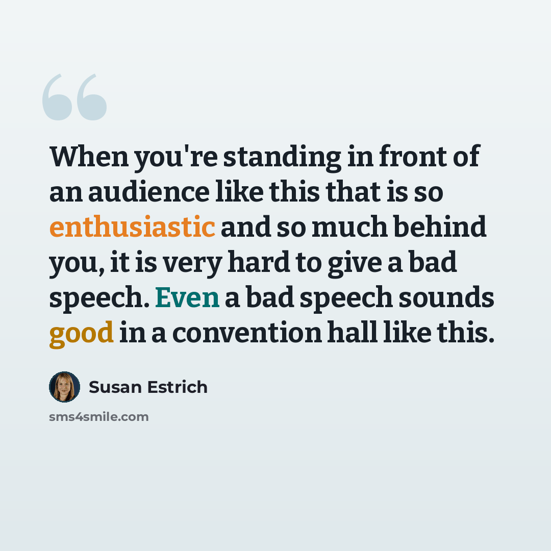 “When you're standing in front of an audience like this that is so enthusiastic and so much behind you, it is very hard to give a bad speech. Even a bad speech sounds good in a convention hall like this.” quote by Susan Estrich