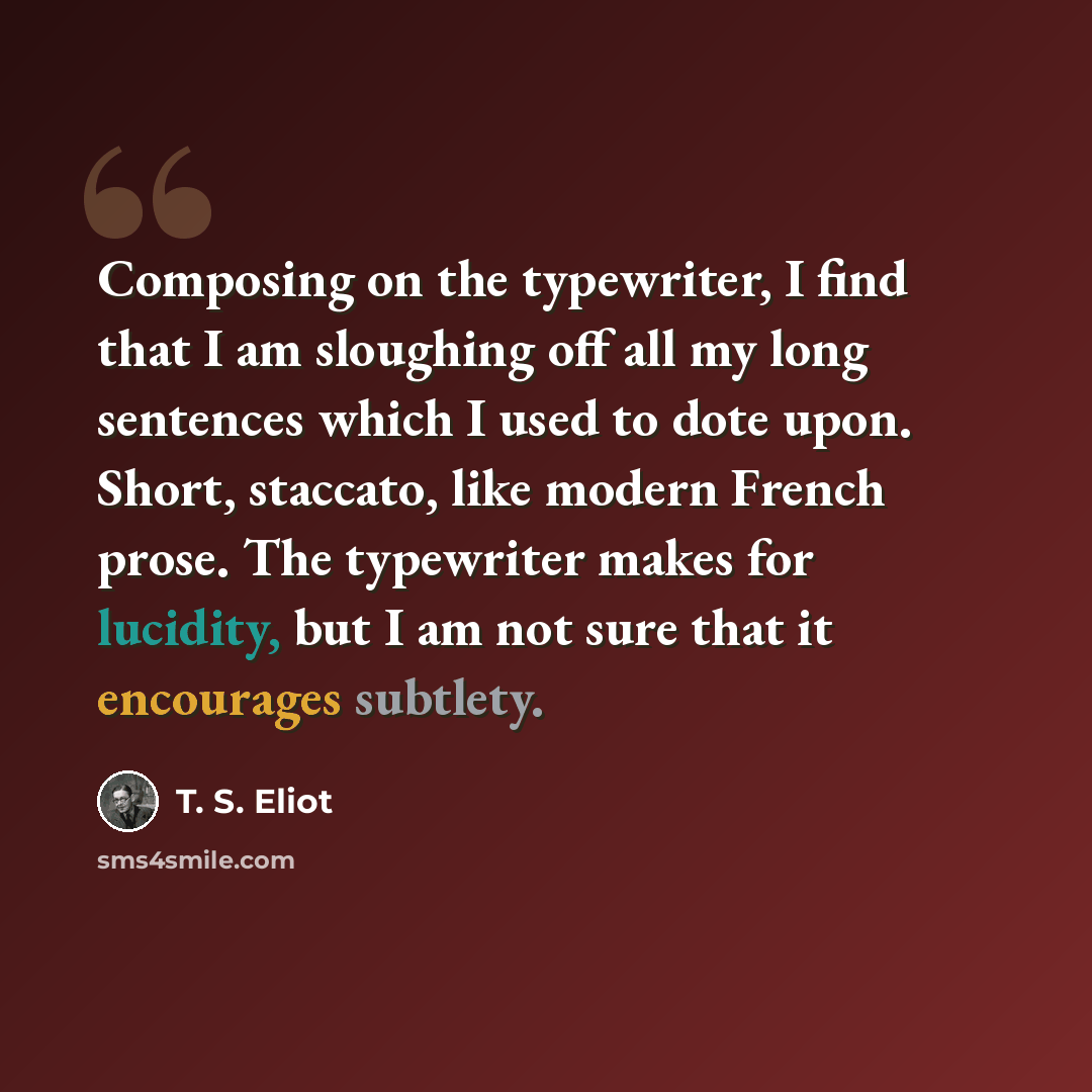“Composing on the typewriter, I find that I am sloughing off all my long sentences which I used to dote upon. Short, staccato, like modern French prose. The typewriter makes for lucidity, but I am not sure that it encourages subtlety.” quote by T. S. Eliot