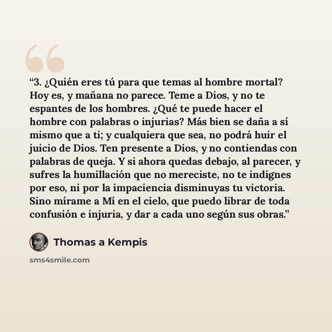 “3. ¿Quién eres tú para que temas al hombre mortal? Hoy es, y mañana no parece. Teme a Dios, y no te espantes de los hombres. ¿Qué te puede hacer el hombre con palabras o injurias? Más bien se daña a sí mismo que a ti; y cualquiera que sea, no podrá huir el juicio de Dios. Ten presente a Dios, y no…” quote by Thomas à Kempis