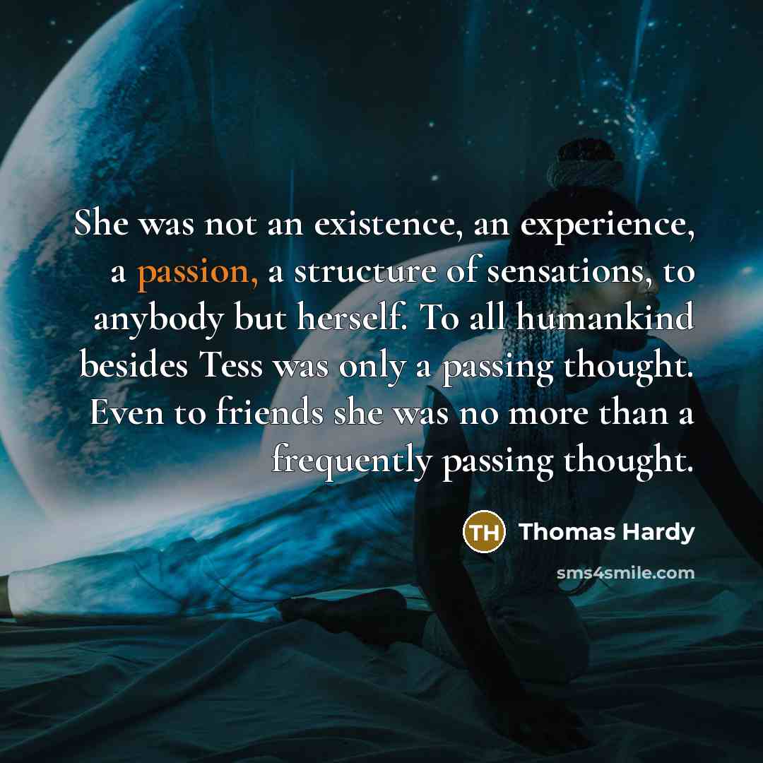 “She was not an existence, an experience, a passion, a structure of sensations, to anybody but herself. To all humankind besides Tess was only a passing thought. Even to friends she was no more than a frequently passing thought.” quote by Thomas Hardy