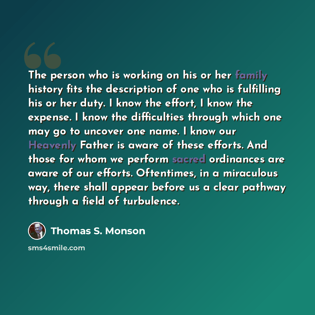 “The person who is working on his or her family history fits the description of one who is fulfilling his or her duty. I know the effort, I know the expense. I know the difficulties through which one may go to uncover one name. I know our Heavenly Father is aware of these efforts. And those for…” quote by Thomas S. Monson