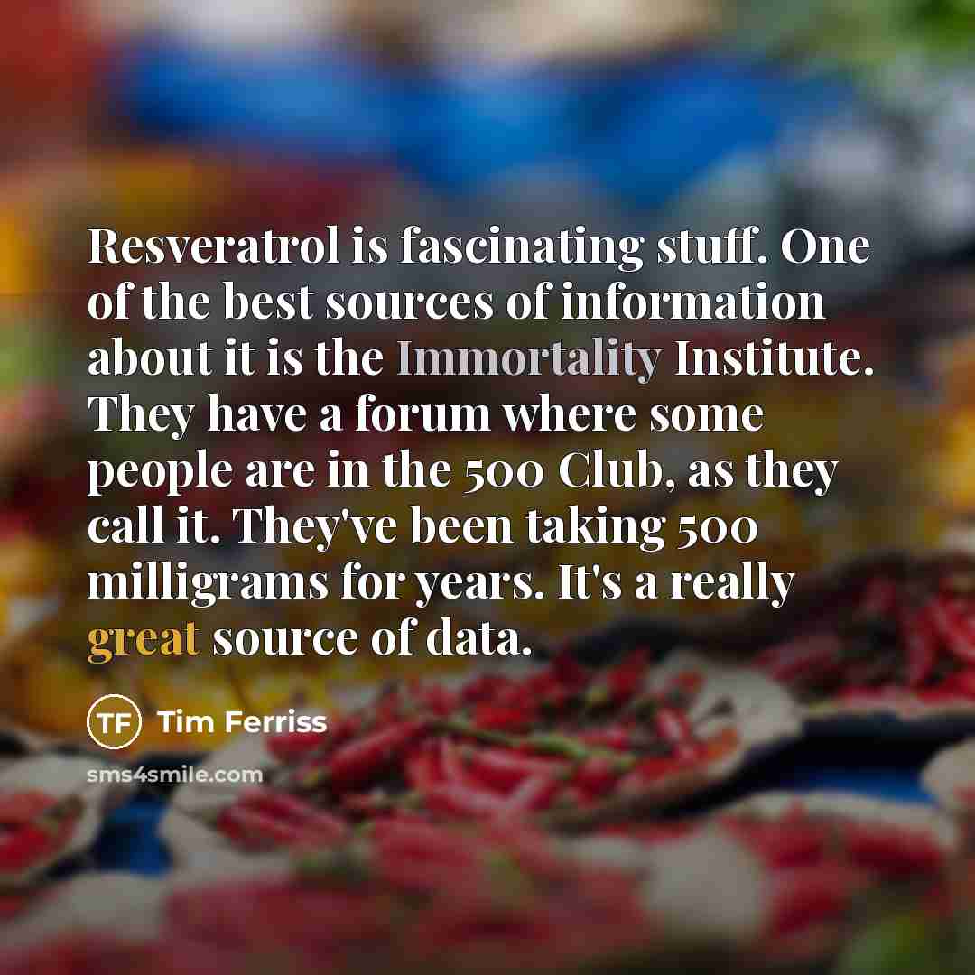 “Resveratrol is fascinating stuff. One of the best sources of information about it is the Immortality Institute. They have a forum where some people are in the 500 Club, as they call it. They've been taking 500 milligrams for years. It's a really great source of data.” quote by Tim Ferriss