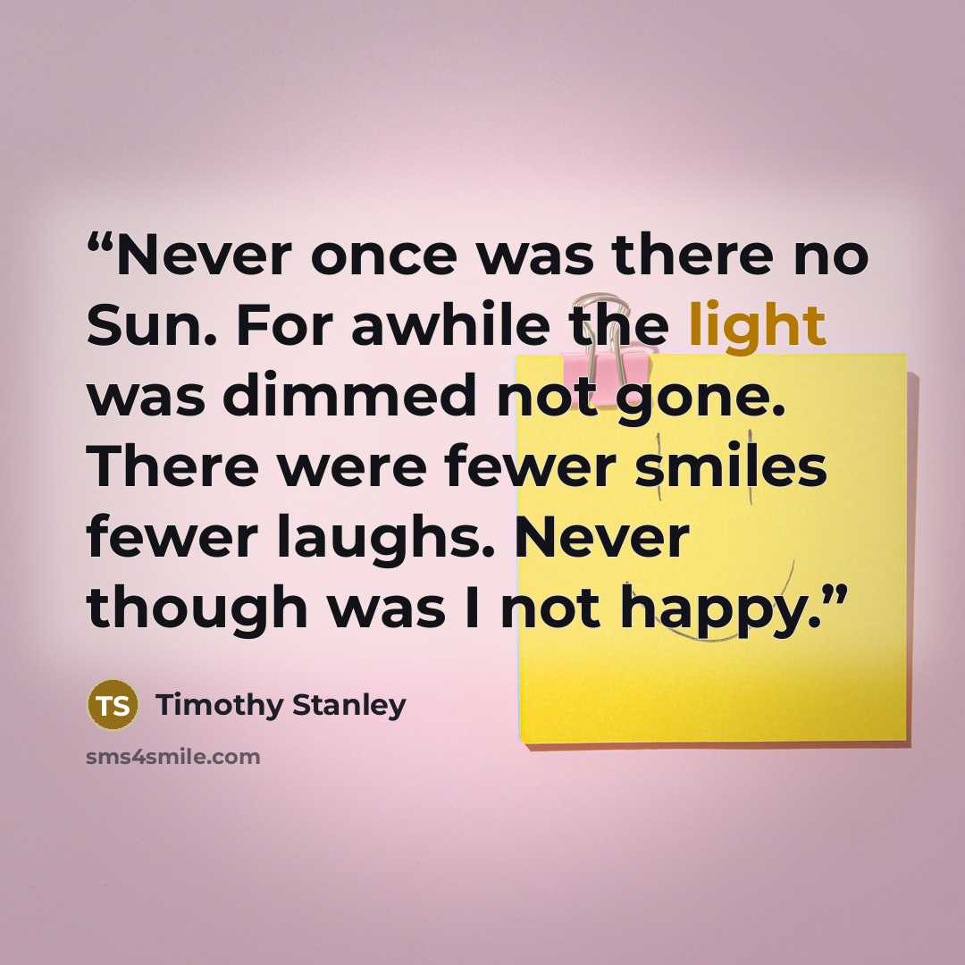 “Never once was there no Sun. For awhile the light was dimmed not gone. There were fewer smiles fewer laughs. Never though was I not happy.” quote by Timothy Stanley