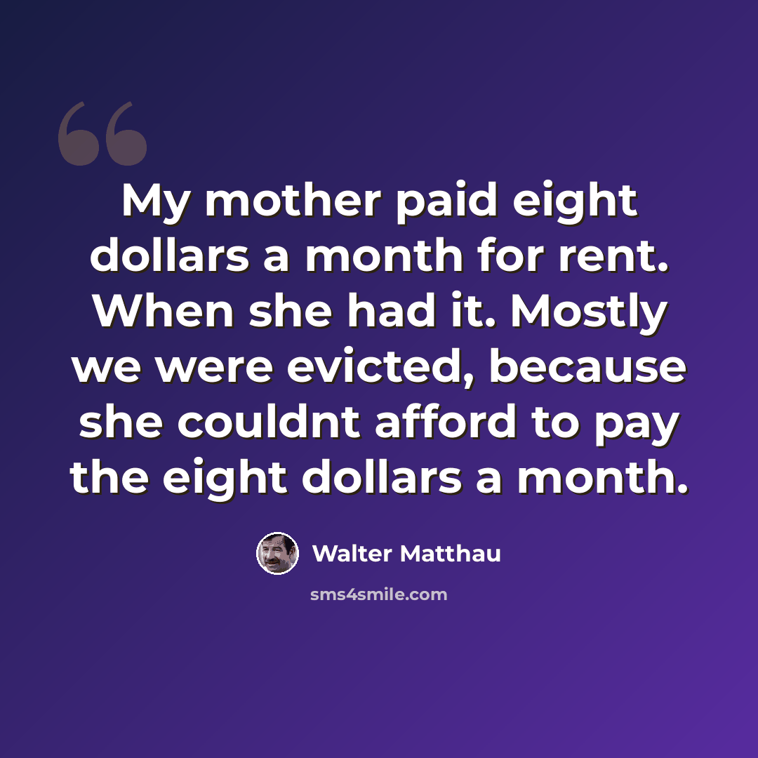 “My mother paid eight dollars a month for rent. When she had it. Mostly we were evicted, because she couldnt afford to pay the eight dollars a month.” quote by Walter Matthau