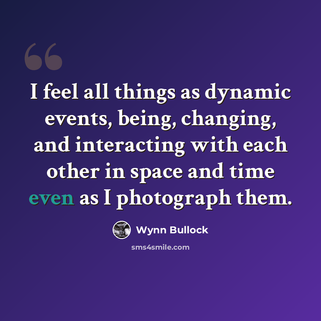 “I feel all things as dynamic events, being, changing, and interacting with each other in space and time even as I photograph them.” quote by Wynn Bullock
