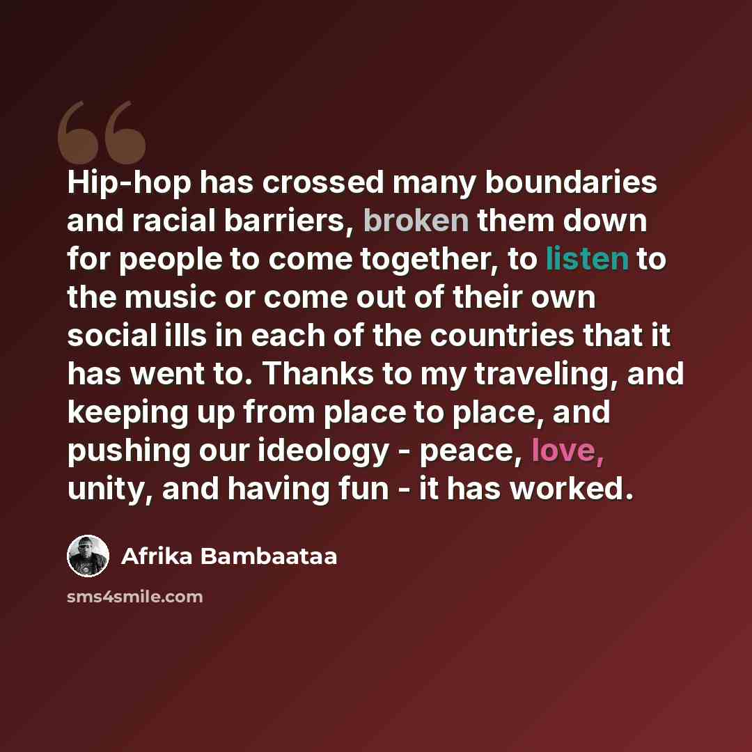 “Hip-hop has crossed many boundaries and racial barriers, broken them down for people to come together, to listen to the music or come out of their own social ills in each of the countries that it has went to. Thanks to my traveling, and keeping up from place to place, and pushing our ideology…” quote by Afrika Bambaataa