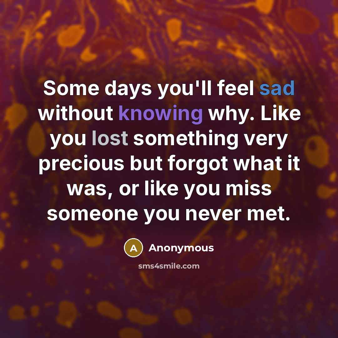 “Some days you'll feel sad without knowing why. Like you lost something very precious but forgot what it was, or like you miss someone you never met.” quote by Anonymous