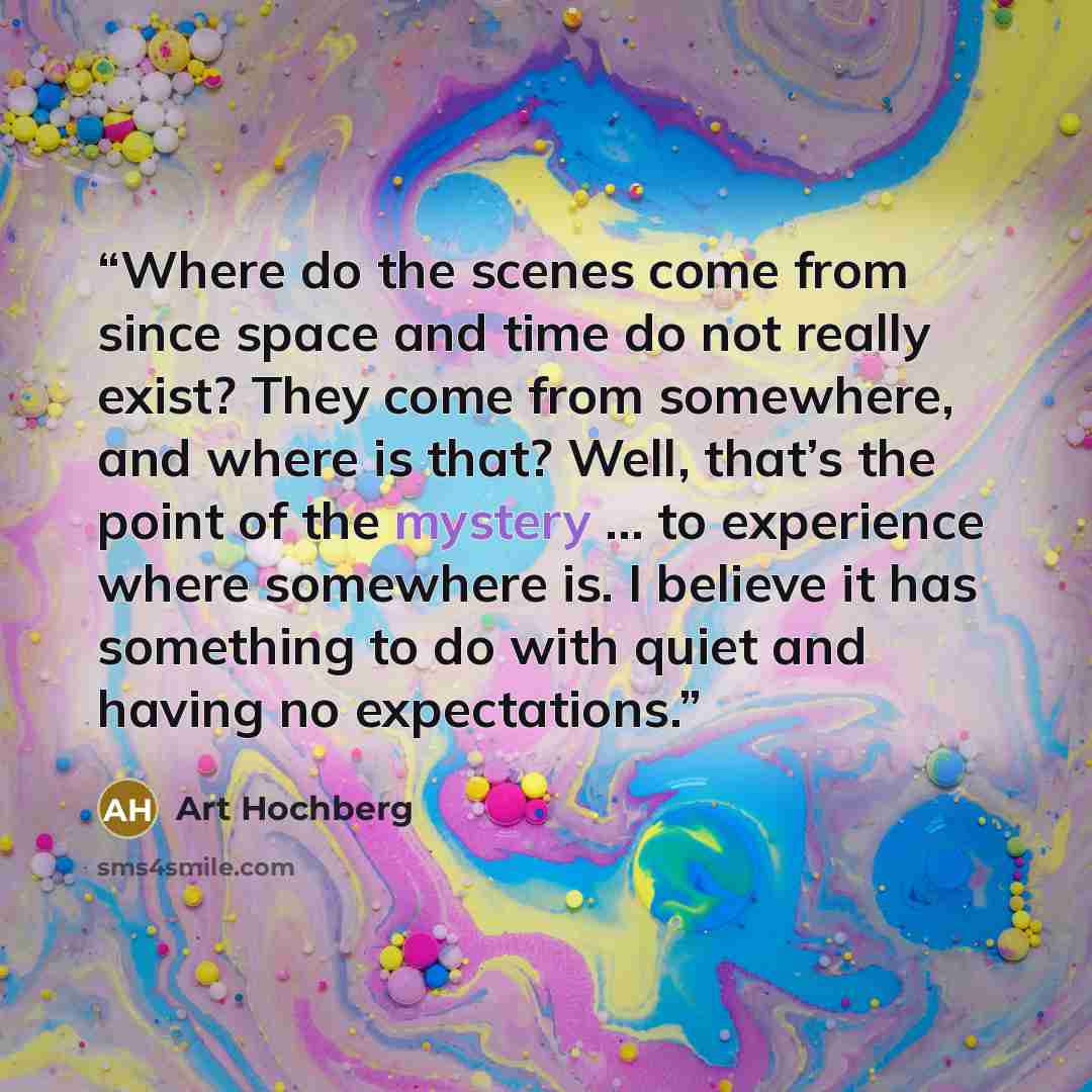 “Where do the scenes come from since space and time do not really exist? They come from somewhere, and where is that? Well, that’s the point of the mystery … to experience where somewhere is. I believe it has something to do with quiet and having no expectations.” quote by Art Hochberg