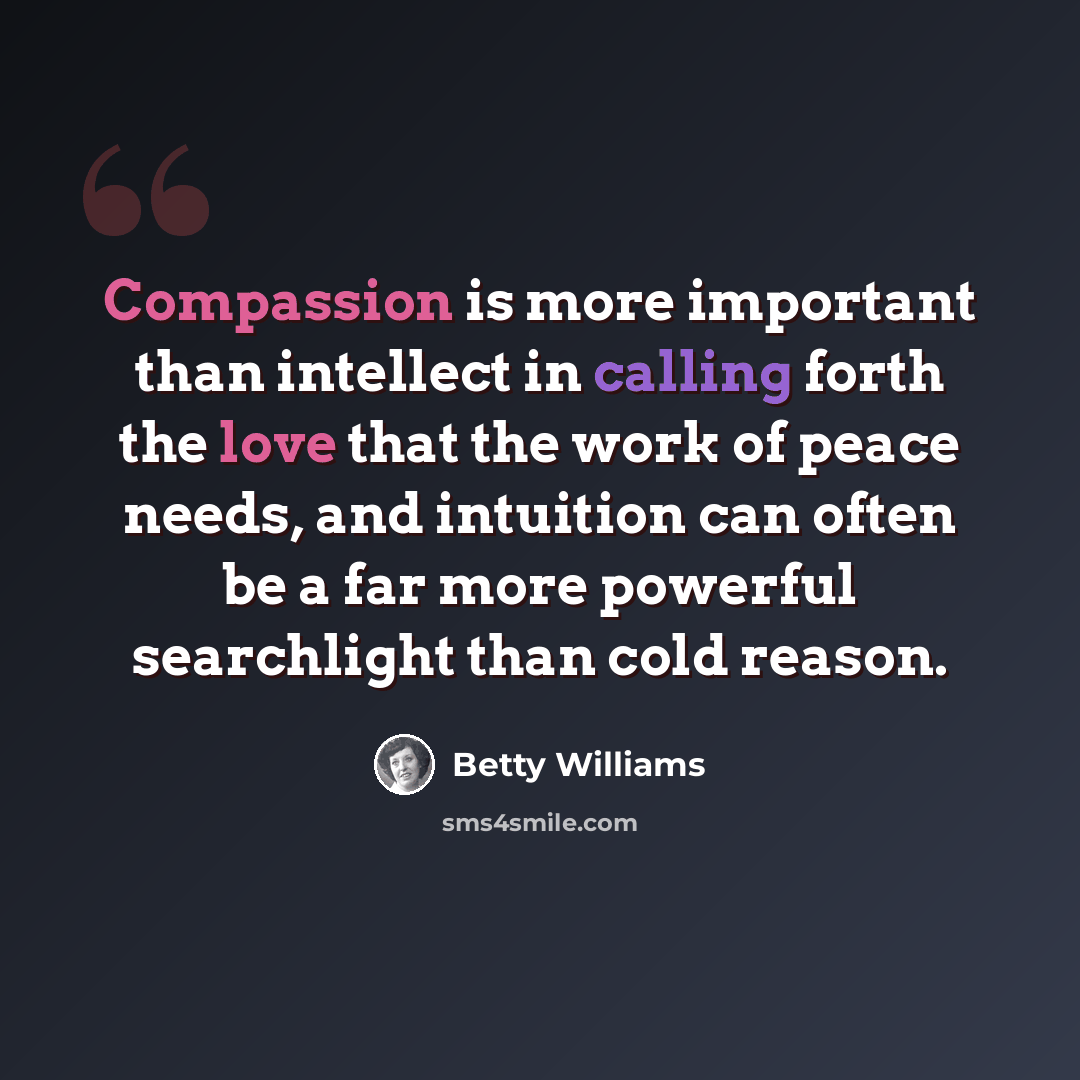 “Compassion is more important than intellect in calling forth the love that the work of peace needs, and intuition can often be a far more powerful searchlight than cold reason.” quote by Betty Williams