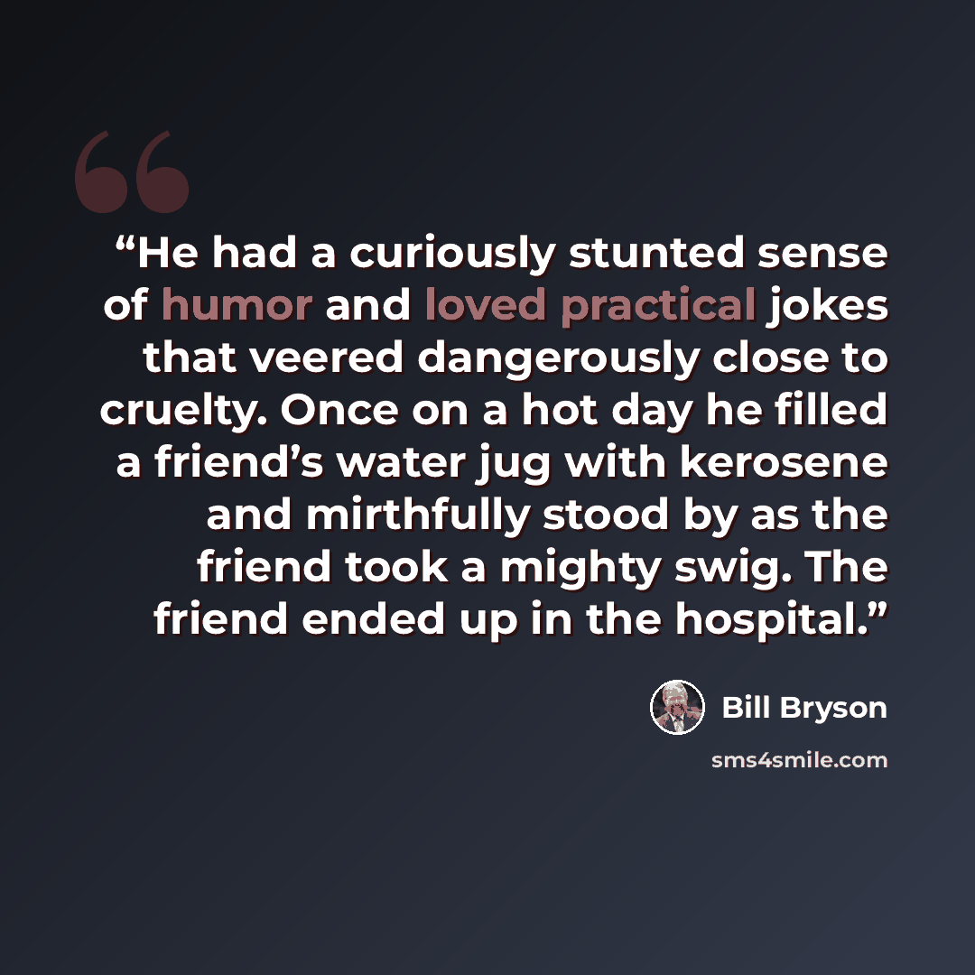 “He had a curiously stunted sense of humor and loved practical jokes that veered dangerously close to cruelty. Once on a hot day he filled a friend’s water jug with kerosene and mirthfully stood by as the friend took a mighty swig. The friend ended up in the hospital.” quote by Bill Bryson