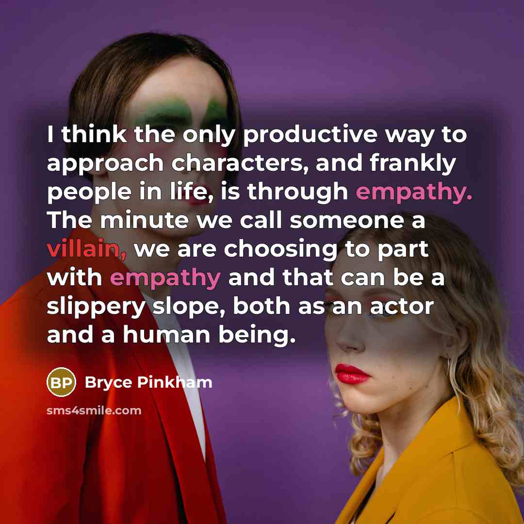 “I think the only productive way to approach characters, and frankly people in life, is through empathy. The minute we call someone a villain, we are choosing to part with empathy and that can be a slippery slope, both as an actor and a human being.” quote by Bryce Pinkham