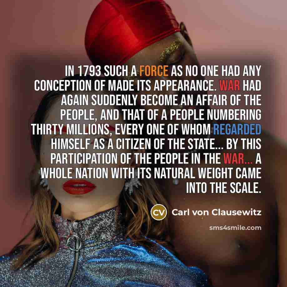 “In 1793 such a force as no one had any conception of made its appearance. War had again suddenly become an affair of the people, and that of a people numbering thirty millions, every one of whom regarded himself as a citizen of the State... By this participation of the people in the war... a whole…” quote by Carl von Clausewitz
