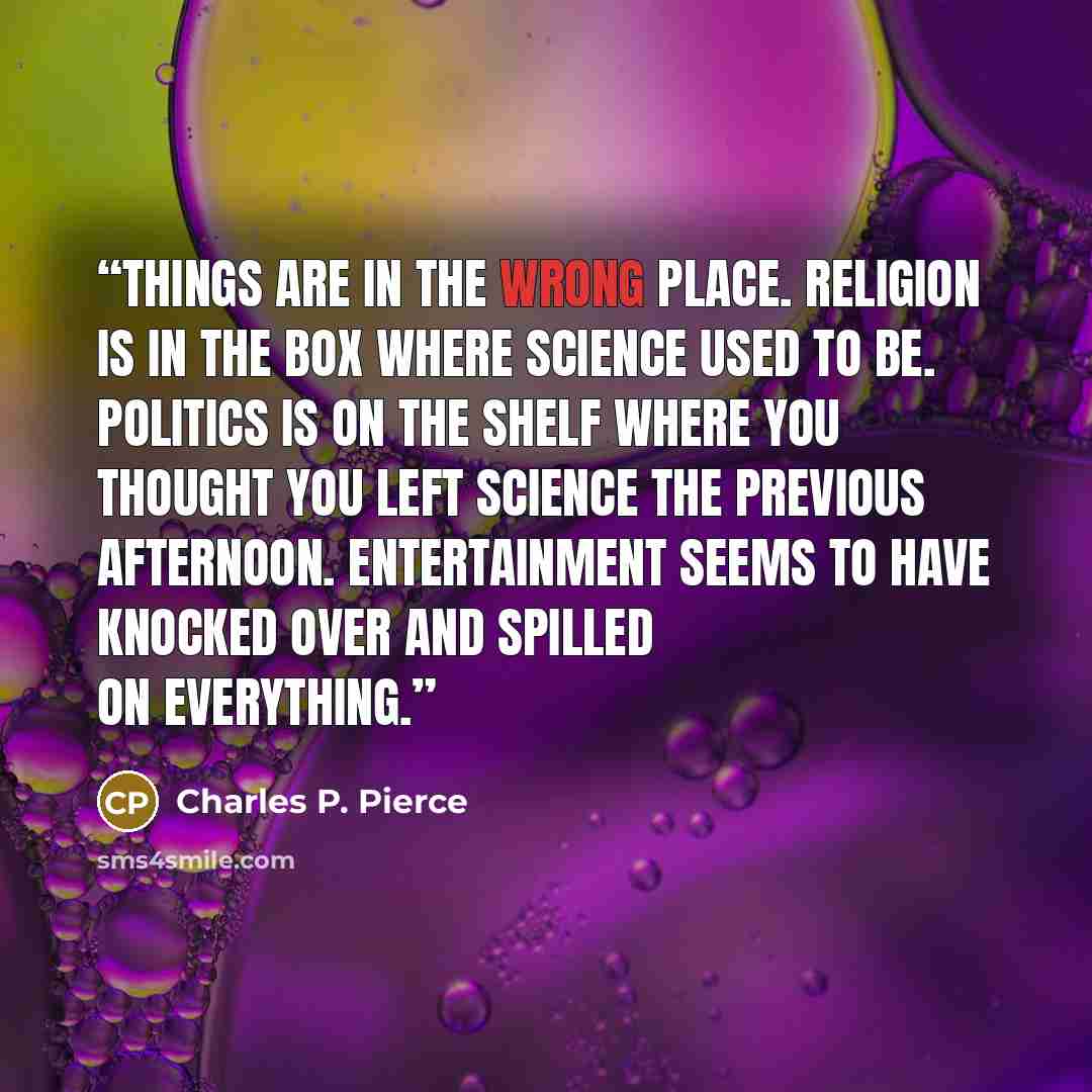 “Things are in the wrong place. Religion is in the box where science used to be. Politics is on the shelf where you thought you left science the previous afternoon. Entertainment seems to have knocked over and spilled on everything.” quote by Charles P. Pierce
