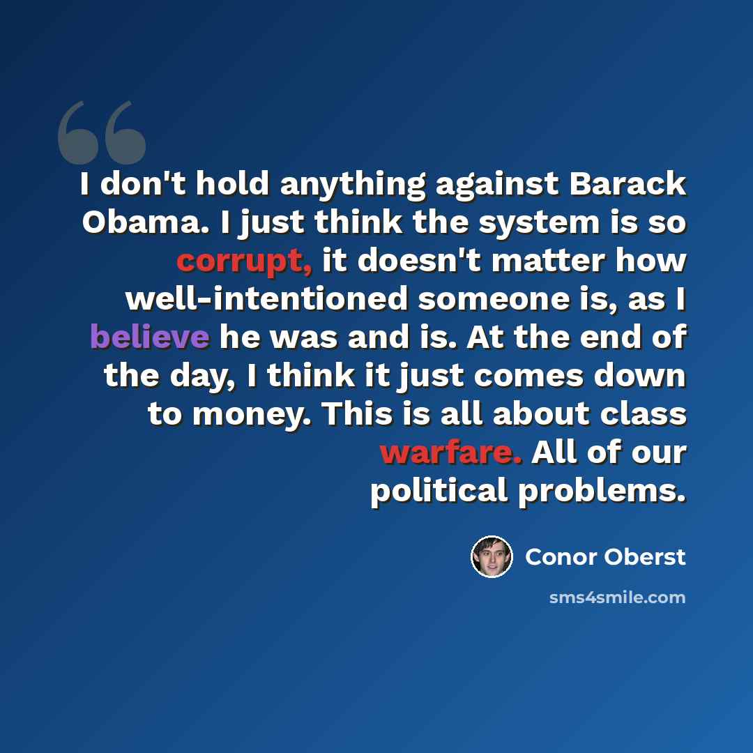 “I don't hold anything against Barack Obama. I just think the system is so corrupt, it doesn't matter how well-intentioned someone is, as I believe he was and is. At the end of the day, I think it just comes down to money. This is all about class warfare. All of our political problems.” quote by Conor Oberst