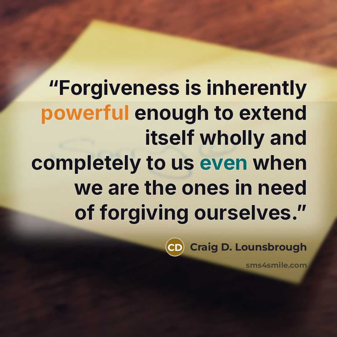 “Forgiveness is inherently powerful enough to extend itself wholly and completely to us even when we are the ones in need of forgiving ourselves.” quote by Craig D. Lounsbrough