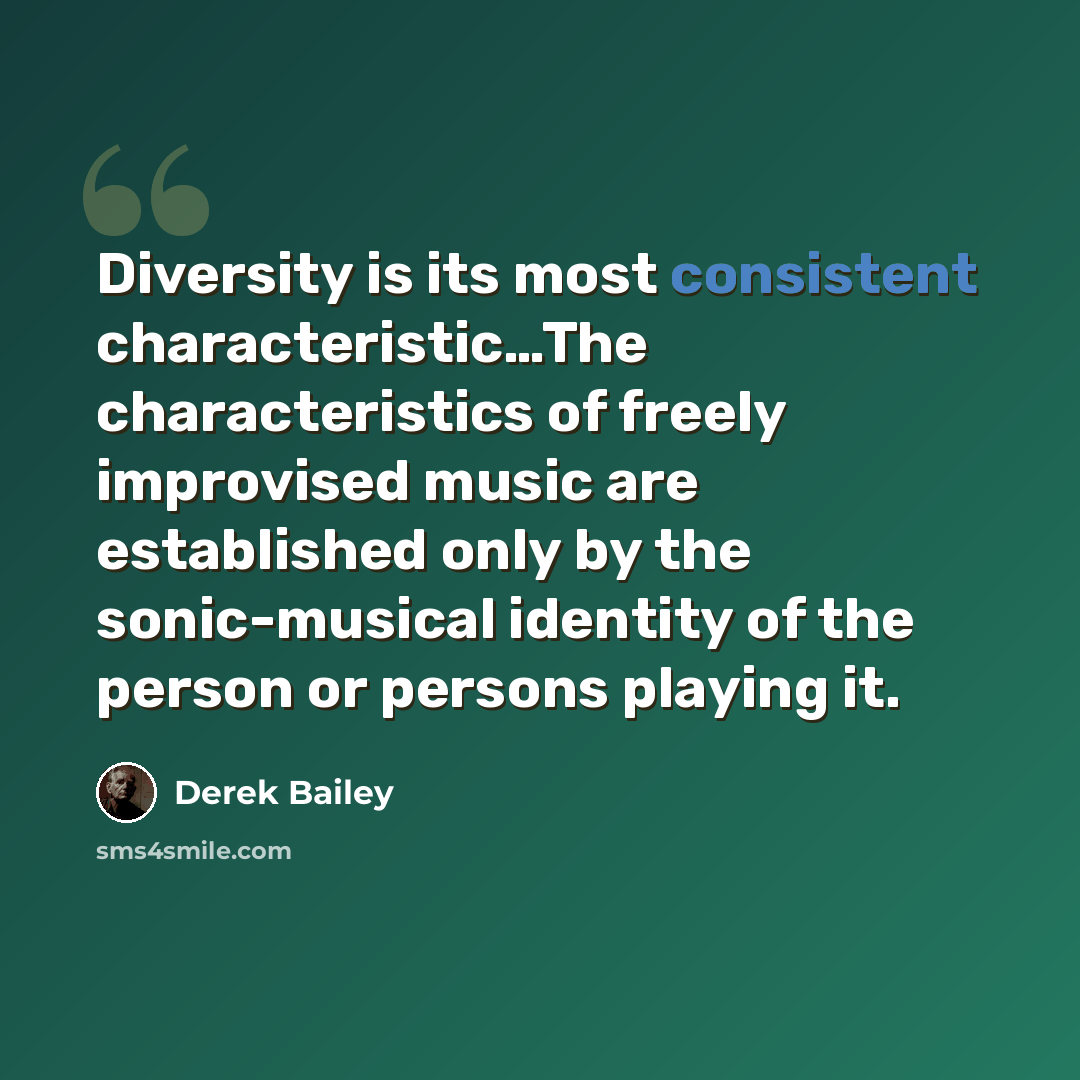 “Diversity is its most consistent characteristic…The characteristics of freely improvised music are established only by the sonic-musical identity of the person or persons playing it.” quote by Derek Bailey