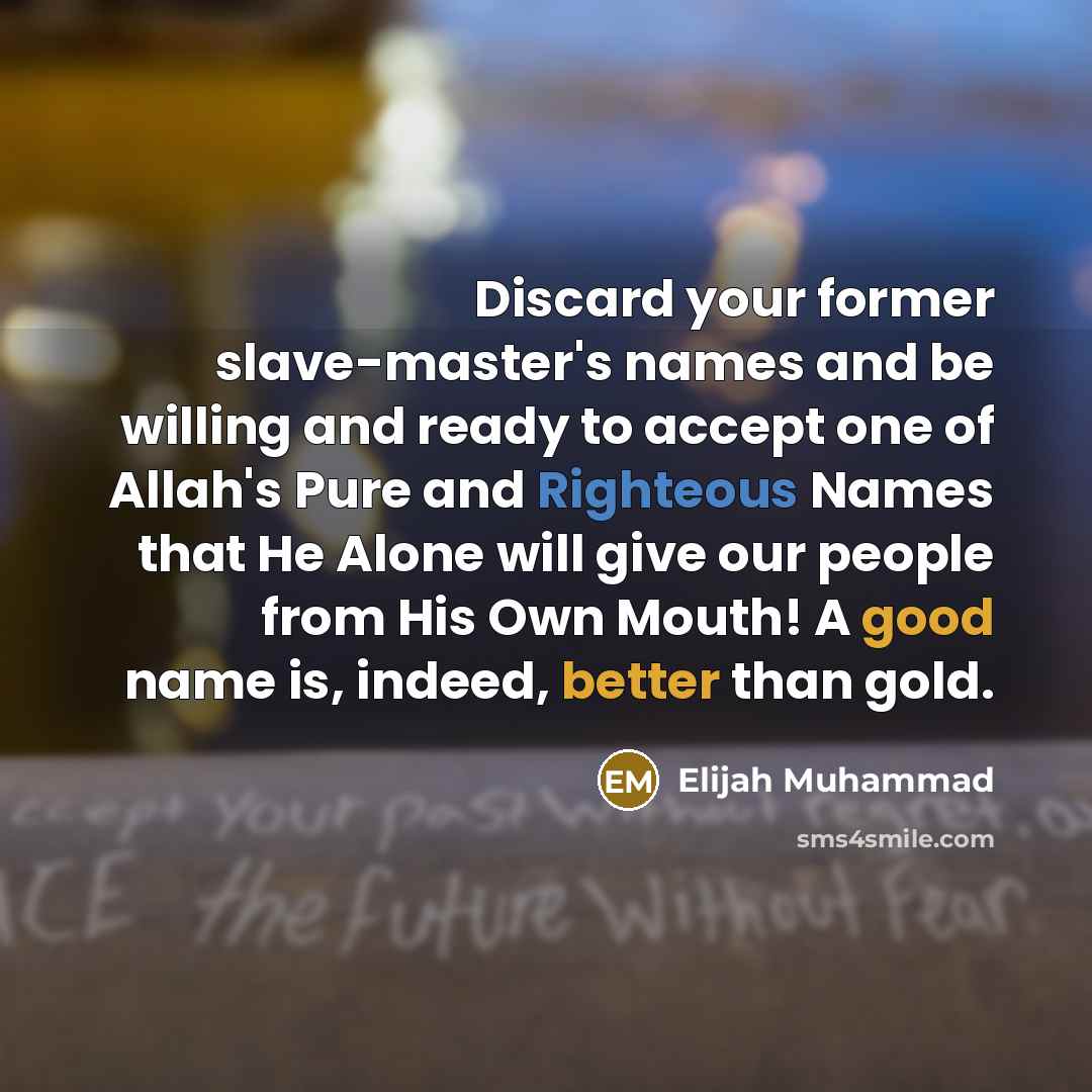 “Discard your former slave-master's names and be willing and ready to accept one of Allah's Pure and Righteous Names that He Alone will give our people from His Own Mouth! A good name is, indeed, better than gold.” quote by Elijah Muhammad
