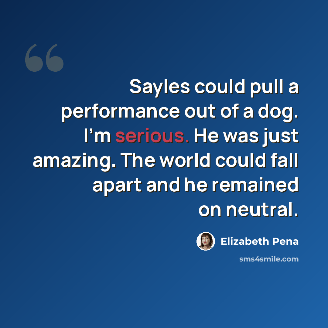“Sayles could pull a performance out of a dog. I'm serious. He was just amazing. The world could fall apart and he remained on neutral.” quote by Elizabeth Pena