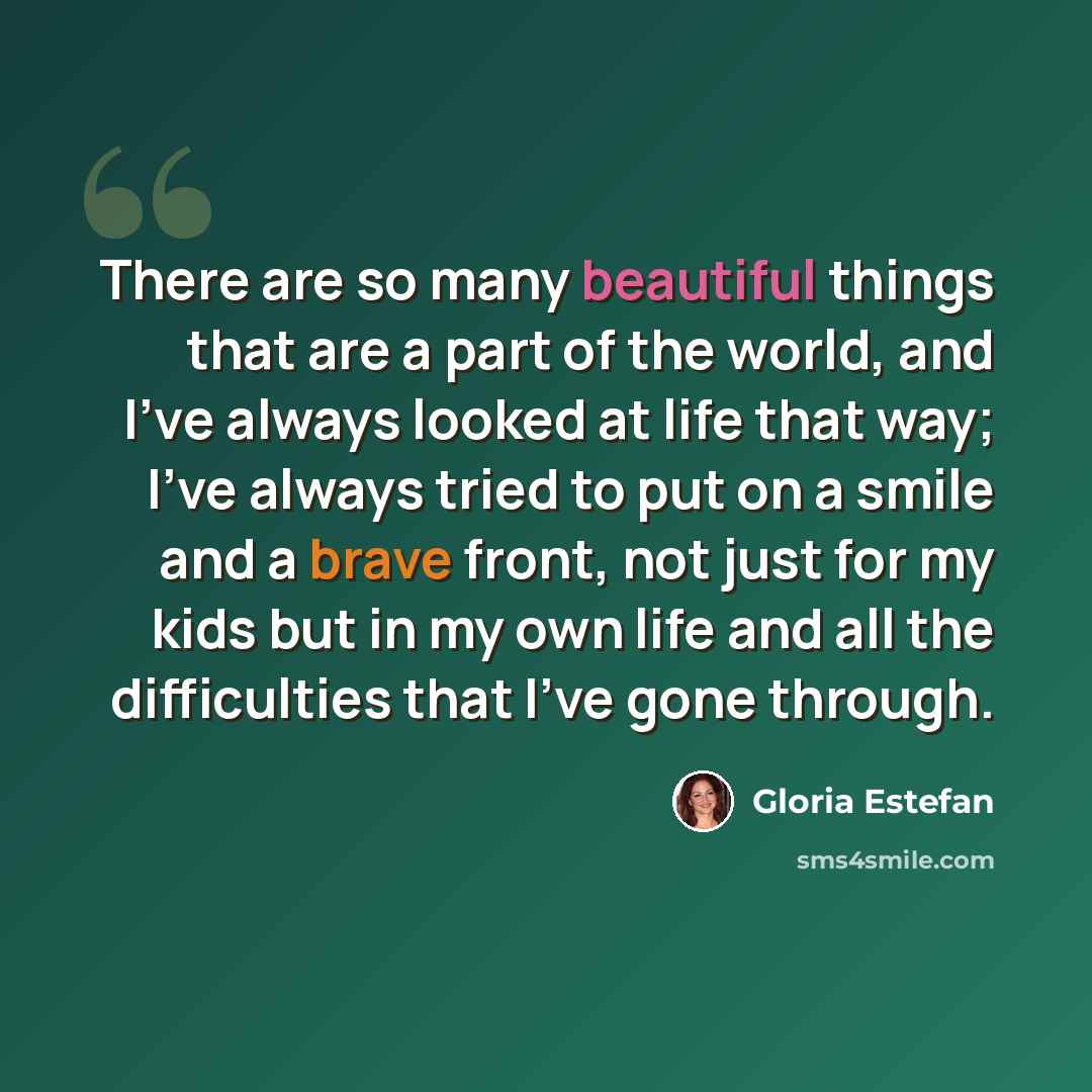 “There are so many beautiful things that are a part of the world, and I've always looked at life that way; I've always tried to put on a smile and a brave front, not just for my kids but in my own life and all the difficulties that I've gone through.” quote by Gloria Estefan