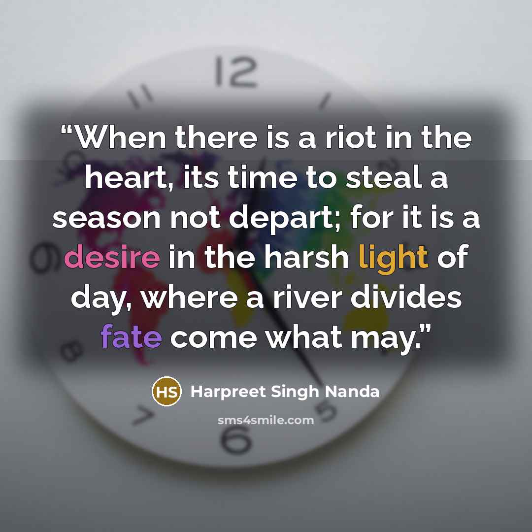 “When there is a riot in the heart, its time to steal a season not depart; for it is a desire in the harsh light of day, where a river divides fate come what may.” quote by Harpreet Singh Nanda